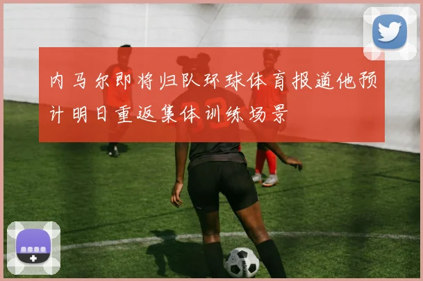内马尔即将归队环球体育报道他预计明日重返集体训练场景