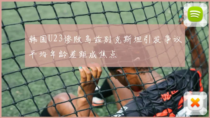 韩国U23惨败乌兹别克斯坦引发争议平均年龄差距成焦点