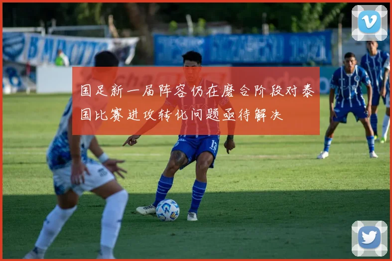 国足新一届阵容仍在磨合阶段对泰国比赛进攻转化问题亟待解决