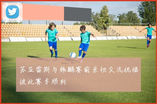 苏亚雷斯与韩鹏赛前亲切交流祝福彼此赛季顺利