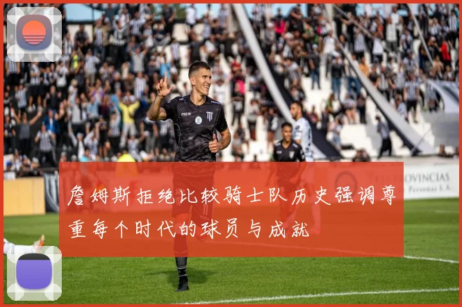 詹姆斯拒绝比较骑士队历史强调尊重每个时代的球员与成就