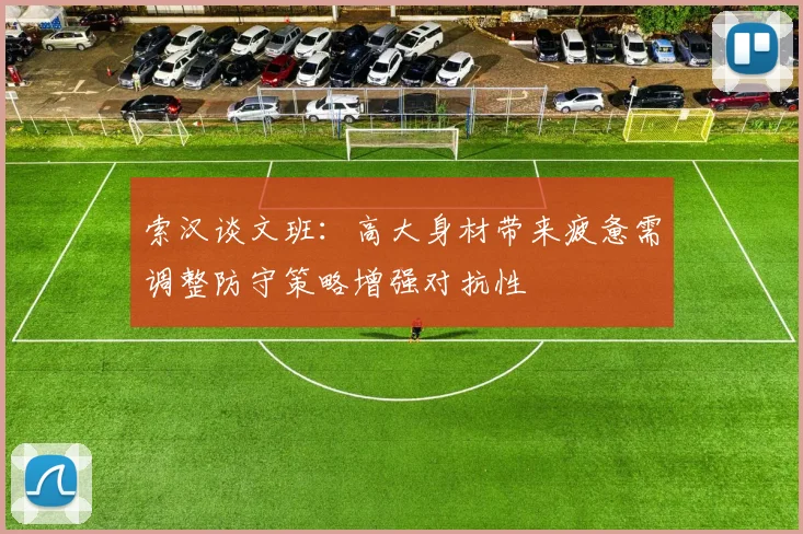 索汉谈文班：高大身材带来疲惫需调整防守策略增强对抗性