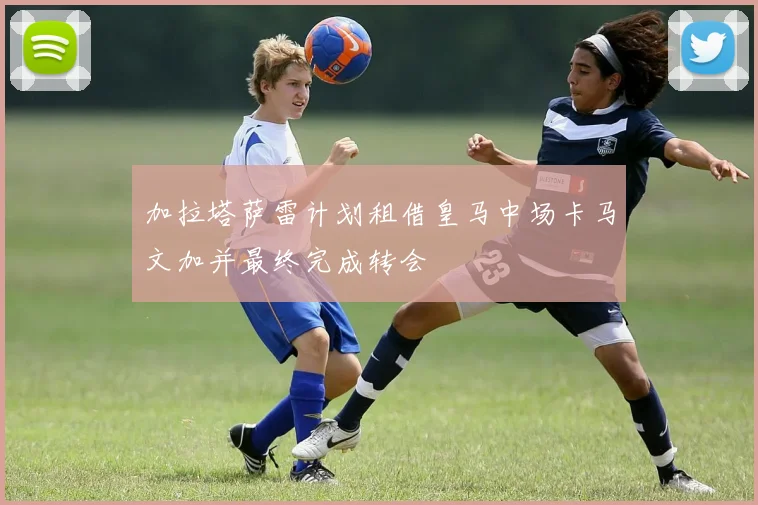 加拉塔萨雷计划租借皇马中场卡马文加并最终完成转会