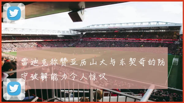 雷迪克称赞亚历山大与东契奇的防守破解能力令人惊叹