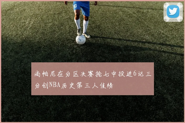 尚帕尼在分区决赛抢七中投进6记三分创NBA历史第三人佳绩