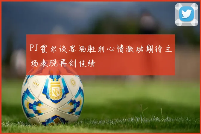 PJ霍尔谈客场胜利心情激动期待主场表现再创佳绩