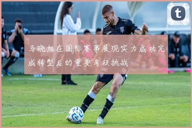 马晓旭在国际赛事展现实力成功完成转型后的重要考核挑战