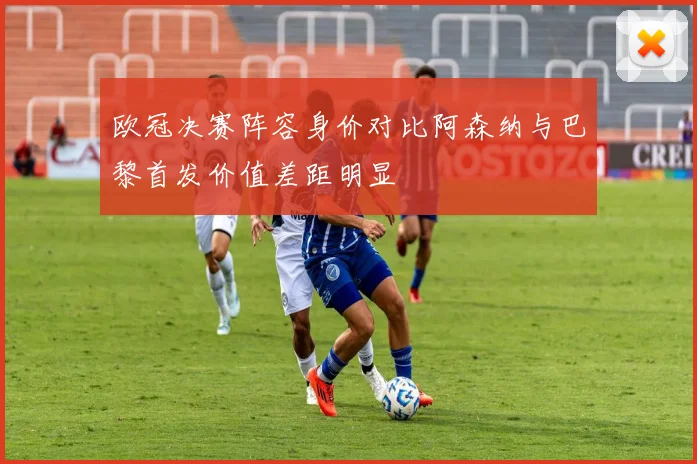 欧冠决赛阵容身价对比阿森纳与巴黎首发价值差距明显