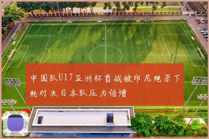 中国队U17亚洲杯首战被印尼绝杀下轮对决日本队压力倍增