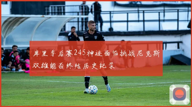 库里季后赛245神迹面临挑战尼克斯双雄能否终结历史纪录