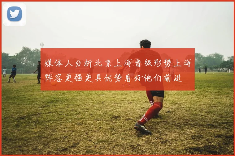 媒体人分析北京上海晋级形势上海阵容更强更具优势看好他们前进