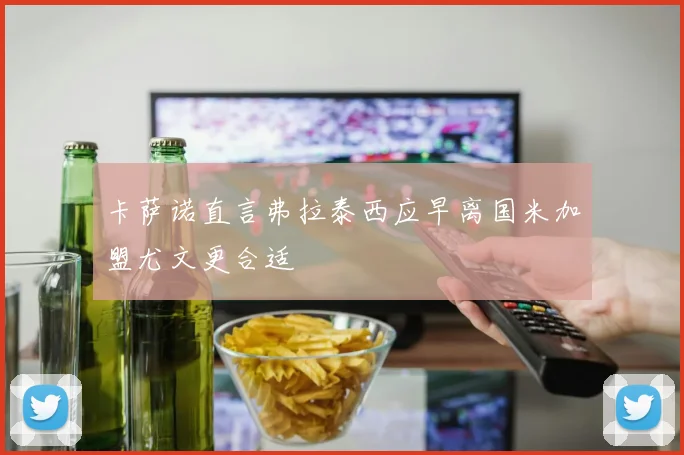 卡萨诺直言弗拉泰西应早离国米加盟尤文更合适