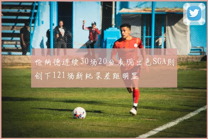 伦纳德连续30场20分表现出色SGA则创下121场新纪录差距明显