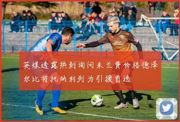 英媒透露热刺询问米兰费价格德泽尔比将托纳利列为引援首选